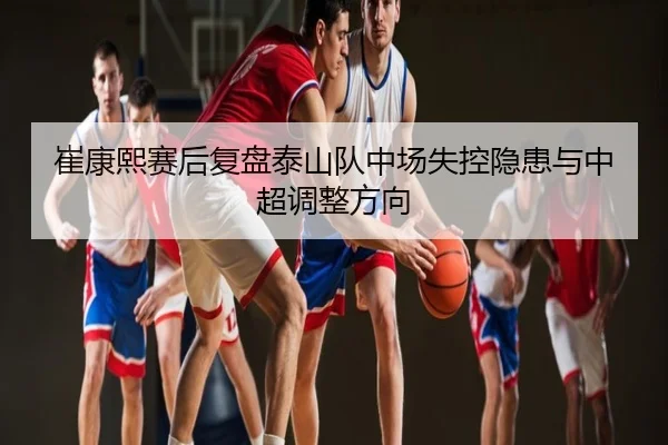 崔康熙赛后复盘泰山队中场失控隐患与中超调整方向